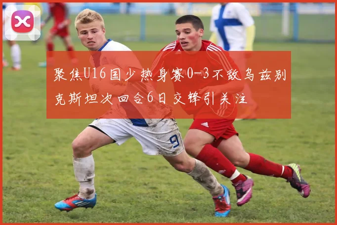 聚焦U16国少热身赛0-3不敌乌兹别克斯坦次回合6日交锋引关注