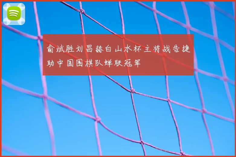 俞斌胜刘昌赫白山水杯主将战告捷助中国围棋队蝉联冠军