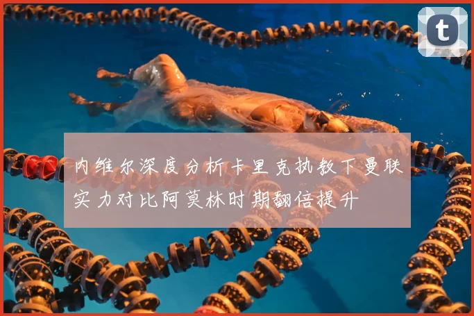 内维尔深度分析卡里克执教下曼联实力对比阿莫林时期翻倍提升