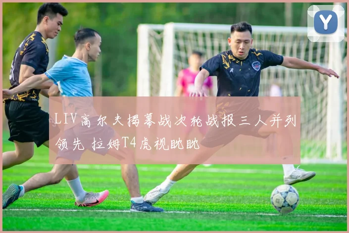 LIV高尔夫揭幕战次轮战报三人并列领先 拉姆T4虎视眈眈