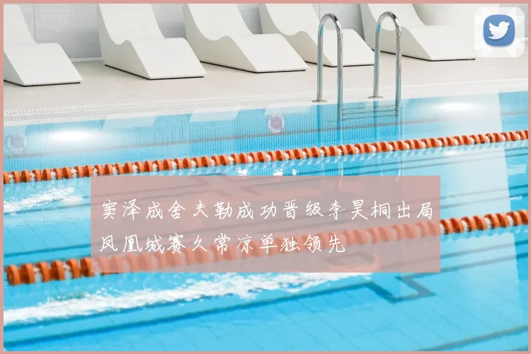 窦泽成舍夫勒成功晋级李昊桐出局凤凰城赛久常凉单独领先