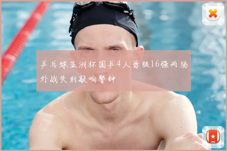 乒乓球亚洲杯国乒4人晋级16强两场外战失利敲响警钟