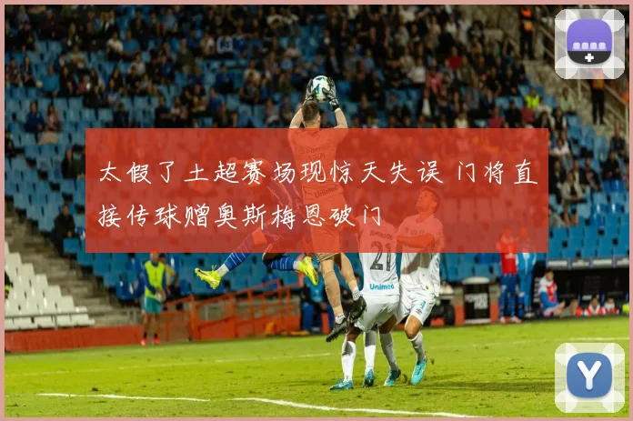 太假了土超赛场现惊天失误 门将直接传球赠奥斯梅恩破门