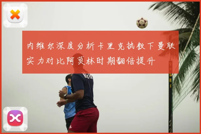 内维尔深度分析卡里克执教下曼联实力对比阿莫林时期翻倍提升