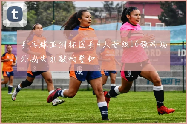 乒乓球亚洲杯国乒4人晋级16强两场外战失利敲响警钟