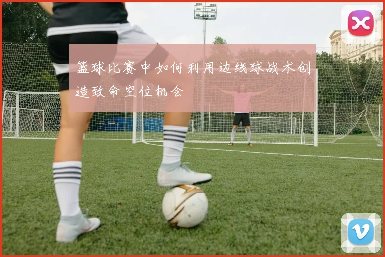 篮球比赛中如何利用边线球战术创造致命空位机会