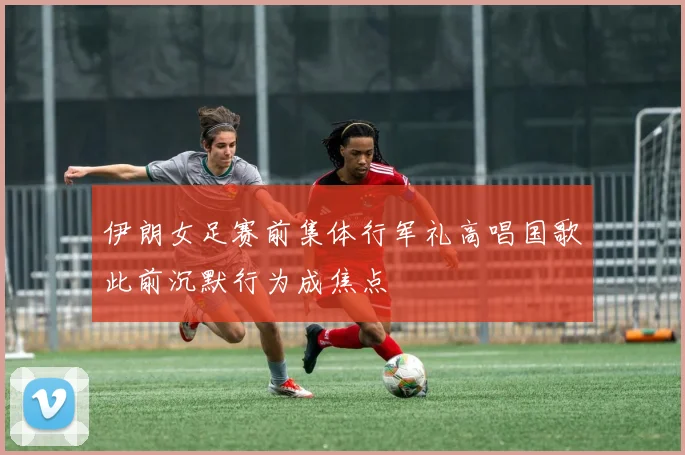伊朗女足赛前集体行军礼高唱国歌此前沉默行为成焦点