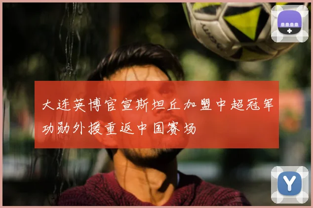 大连英博官宣斯坦丘加盟中超冠军功勋外援重返中国赛场