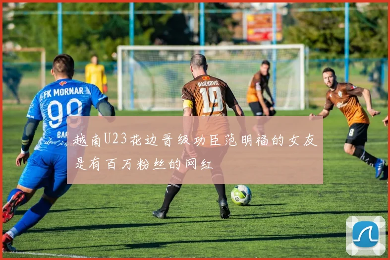 越南U23花边晋级功臣范明福的女友是有百万粉丝的网红