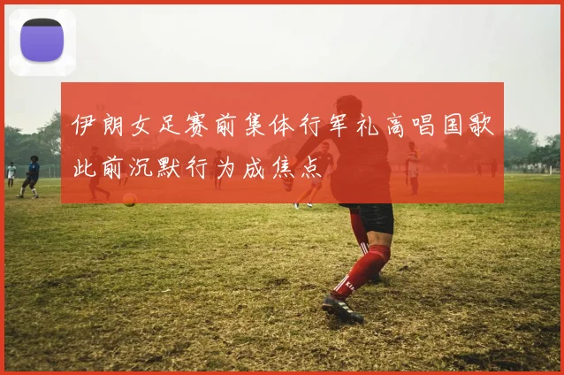 伊朗女足赛前集体行军礼高唱国歌此前沉默行为成焦点