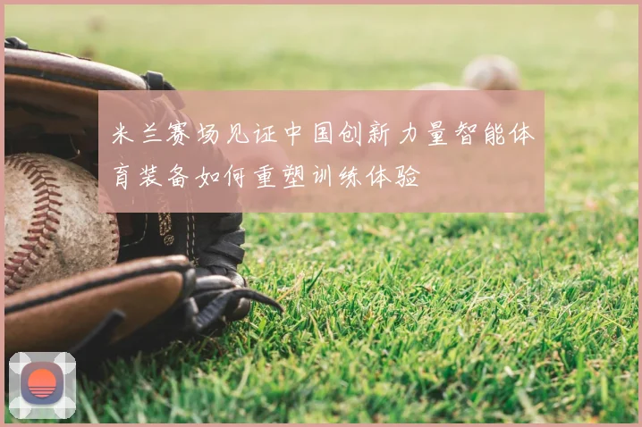 米兰赛场见证中国创新力量智能体育装备如何重塑训练体验