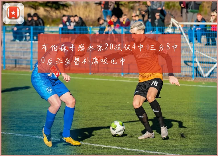 布伦森手感冰凉20投仅4中 三分8中0后呆坐替补席咬毛巾