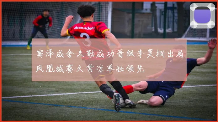 窦泽成舍夫勒成功晋级李昊桐出局凤凰城赛久常凉单独领先