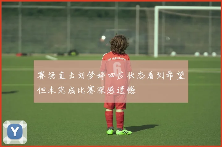 赛场直击刘梦婷回应状态看到希望但未完成比赛深感遗憾