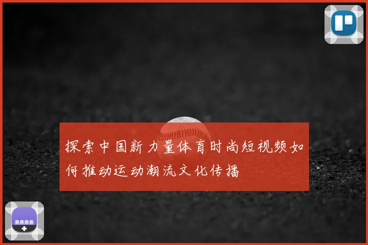 探索中国新力量体育时尚短视频如何推动运动潮流文化传播