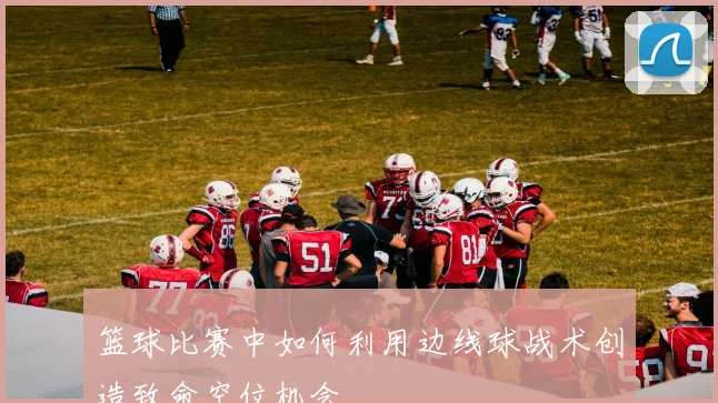 篮球比赛中如何利用边线球战术创造致命空位机会