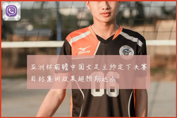 亚洲杯前瞻中国女足主帅定下决赛目标集训效果超预期达成