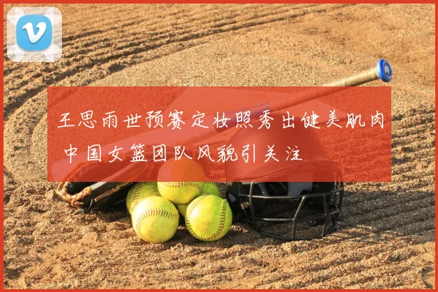 王思雨世预赛定妆照秀出健美肌肉 中国女篮团队风貌引关注