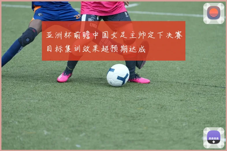 亚洲杯前瞻中国女足主帅定下决赛目标集训效果超预期达成