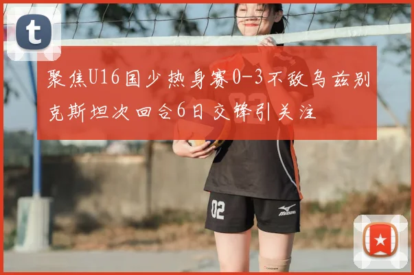 聚焦U16国少热身赛0-3不敌乌兹别克斯坦次回合6日交锋引关注