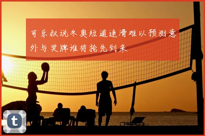 可乐叔说冬奥短道速滑难以预测意外与奖牌谁将抢先到来