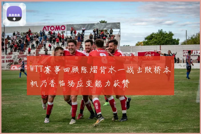 WTT赛事回顾陈熠背水一战击败桥本帆乃香临场应变能力获赞