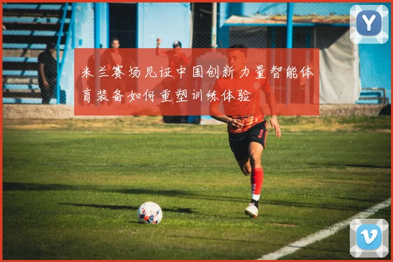米兰赛场见证中国创新力量智能体育装备如何重塑训练体验
